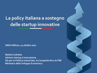 La policy italiana a sostegno
delle startup innovative
SMAU Milano, 24 ottobre 2017
Mattia Corbetta
Advisor startup e innovazione
DG per la Politica Industriale, la Competitività e le PMI
Ministero dello Sviluppo Economico
 