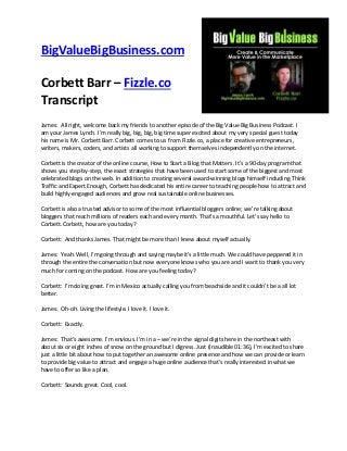 BigValueBigBusiness.com
Corbett Barr – Fizzle.co
Transcript
James: All right, welcome back my friends to another episode of the Big Value Big Business Podcast. I
am your James Lynch. I’m really big, big, big, big time super excited about my very special guest today
his name is Mr. Corbett Barr. Corbett comes to us from Fizzle.co, a place for creative entrepreneurs,
writers, makers, coders, and artists all working to support themselves independently on the internet.
Corbett is the creator of the online course, How to Start a Blog that Matters. It’s a 90-day program that
shows you step-by-step, the exact strategies that have been used to start some of the biggest and most
celebrated blogs on the web. In addition to creating several award-winning blogs himself including Think
Traffic and Expert Enough, Corbett has dedicated his entire career to teaching people how to attract and
build highly-engaged audiences and grow real sustainable online businesses.
Corbett is also a trusted advisor to some of the most influential bloggers online; we’re talking about
bloggers that reach millions of readers each and every month. That’s a mouthful. Let’s say hello to
Corbett. Corbett, how are you today?
Corbett: And thanks James. That might be more than I knew about myself actually.
James: Yeah. Well, I’m going through and saying maybe it’s a little much. We could have peppered it in
through the entire the conversation but now everyone knows who you are and I want to thank you very
much for coming on the podcast. How are you feeling today?
Corbett: I’m doing great. I’m in Mexico actually calling you from beachside and it couldn’t be a all lot
better.
James: Oh-oh. Living the lifestyle. I love it. I love it.
Corbett: Exactly.
James: That’s awesome. I’m envious. I’m in a – we’re in the signal digits here in the northeast with
about six or eight inches of snow on the ground but I digress. Just (inaudible 01:36), I’m excited to share
just a little bit about how to put together an awesome online presence and how we can provide or learn
to provide big value to attract and engage a huge online audience that’s really interested in what we
have to offer so like a plan.
Corbett: Sounds great. Cool, cool.

 