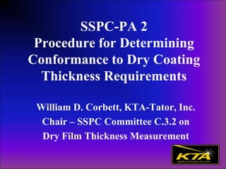 SSPC-PA 2
Procedure for Determining
Conformance to Dry Coating
Thickness Requirements
William D. Corbett, KTA-Tator, Inc.
Chair – SSPC Committee C.3.2 on
Dry Film Thickness Measurement
 