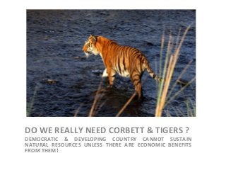 DO WE REALLY NEED CORBETT & TIGERS ?
DEMOCRATIC & DEVELOPING COUNTRY CANNOT SUSTAIN
NATURAL RESOURCES UNLESS THERE ARE ECONOMIC BENEFITS
FROM THEM!
 