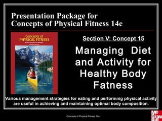 Presentation Package for
  Concepts of Physical Fitness 14e
                                            Section V: Concept 15

                                     Managing Diet
                                     and Activity for
                                      Healthy Body
                                        Fatness
Various management strategies for eating and performing physical activity
    are useful in achieving and maintaining optimal body composition.

                             Concepts of Physical Fitness 14e         1
 