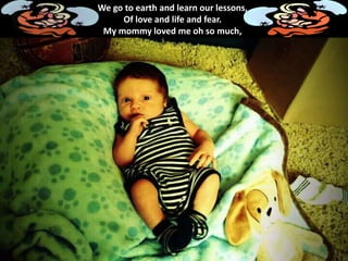 We go to earth and learn our lessons,
Of love and life and fear.
My mommy loved me oh so much,
 