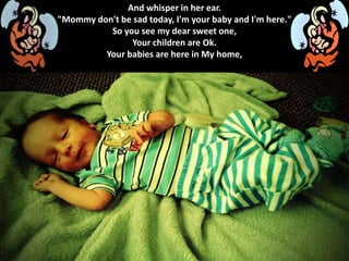 And whisper in her ear.
"Mommy don't be sad today, I'm your baby and I'm here."
So you see my dear sweet one,
Your children are Ok.
Your babies are here in My home,
 