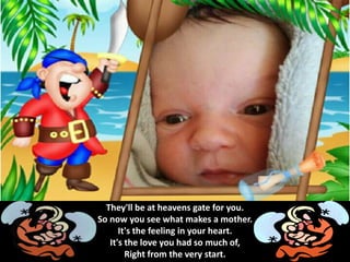 They'll be at heavens gate for you.
So now you see what makes a mother.
It's the feeling in your heart.
It's the love you had so much of,
Right from the very start.
 