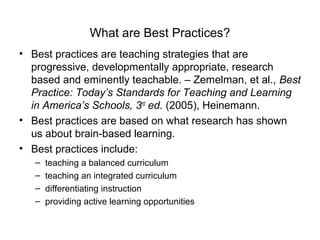 What are Best Practices?
• Best practices are teaching strategies that are
progressive, developmentally appropriate, research
based and eminently teachable. – Zemelman, et al., Best
Practice: Today’s Standards for Teaching and Learning
in America’s Schools, 3rd
ed. (2005), Heinemann.
• Best practices are based on what research has shown
us about brain-based learning.
• Best practices include:
– teaching a balanced curriculum
– teaching an integrated curriculum
– differentiating instruction
– providing active learning opportunities
 