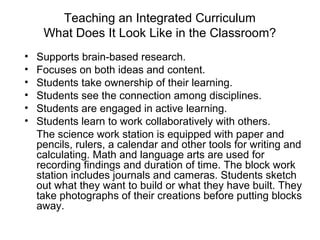 Teaching an Integrated Curriculum
What Does It Look Like in the Classroom?
• Supports brain-based research.
• Focuses on both ideas and content.
• Students take ownership of their learning.
• Students see the connection among disciplines.
• Students are engaged in active learning.
• Students learn to work collaboratively with others.
The science work station is equipped with paper and
pencils, rulers, a calendar and other tools for writing and
calculating. Math and language arts are used for
recording findings and duration of time. The block work
station includes journals and cameras. Students sketch
out what they want to build or what they have built. They
take photographs of their creations before putting blocks
away.
 