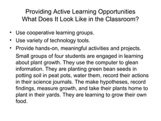 Providing Active Learning Opportunities
What Does It Look Like in the Classroom?
• Use cooperative learning groups.
• Use variety of technology tools.
• Provide hands-on, meaningful activities and projects.
Small groups of four students are engaged in learning
about plant growth. They use the computer to glean
information. They are planting green bean seeds in
potting soil in peat pots, water them, record their actions
in their science journals. The make hypotheses, record
findings, measure growth, and take their plants home to
plant in their yards. They are learning to grow their own
food.
 