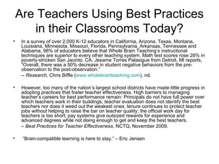 Are Teachers Using Best Practices
in their Classrooms Today?
• In a survey of over 2,000 K-12 educators in California, Arizona, Texas, Montana,
Louisiana, Minnesota, Missouri, Florida, Pennsylvania, Arkansas, Tennessee and
Alabama, 98% of educators believe that Whole Brain Teaching’s instructional
techniques are superior to every other teaching system. Math test scores rose 28% in
poverty-stricken San Jacinto, CA. Jesame Torres Palasigue from Detroit, MI reports,
“Overall, there was a 50% decrease in student negative behaviors from the pre-
observation to the post-observation.”
-- Research, Chris Biffle (www.wholebrainteaching.com), nd.
• However, too many of the nation’s largest school districts have made little progress in
adopting practices that foster teacher effectiveness. High barriers to managing
teacher’s careers for best performance remain: Principals do not have full power over
which teachers work in their buildings; teacher evaluation does not identify the best
teachers nor does it weed out the weakest ones; tenure continues to protect teacher
jobs without helping to raise the bar on teacher quality; the official work day for
teachers is too short; pay systems give outsized rewards for experience and
advanced degrees while not doing enough to get and keep the best teachers.
– Best Practices for Teacher Effectiveness, NCTQ, November 2009.
• “Brain-compatible learning is here to stay.” – Eric Jensen
 
