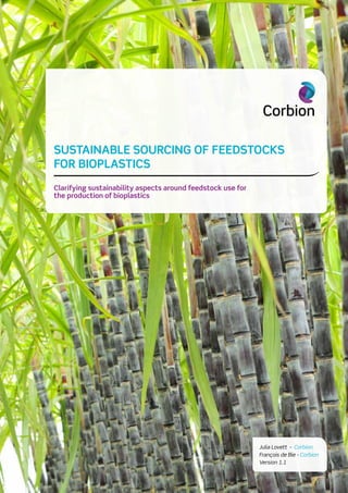 1 CORBION WHITEPAPER SUSTAINABLE SOURCING OF FEEDSTOCKS FOR BIOPLASTICS V1.1
SUSTAINABLE SOURCING OF FEEDSTOCKS
FOR BIOPLASTICS
Clarifying sustainability aspects around feedstock use for
the production of bioplastics
Julia Lovett - Corbion
François de Bie - Corbion
Version 1.1
 