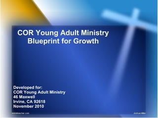 COR Young Adult Ministry
Blueprint for Growth
Developed for:
COR Young Adult Ministry
46 Maxwell
Irvine, CA 92618
November 2010
 