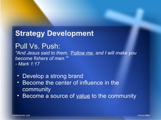 Strategy Development
Pull Vs. Push:
"And Jesus said to them, ‘Follow me, and I will make you
become fishers of men.’"
- Mark 1:17
• Develop a strong brand
• Become the center of influence in the
community
• Become a source of value to the community
 