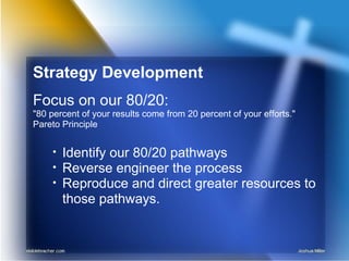 Strategy Development
Focus on our 80/20:
"80 percent of your results come from 20 percent of your efforts."
Pareto Principle
• Identify our 80/20 pathways
• Reverse engineer the process
• Reproduce and direct greater resources to
those pathways.
 