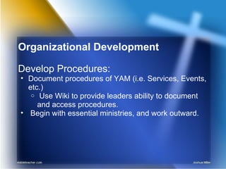 Organizational Development
Develop Procedures:
• Document procedures of YAM (i.e. Services, Events,
etc.)
o Use Wiki to provide leaders ability to document
and access procedures.
• Begin with essential ministries, and work outward.
 
