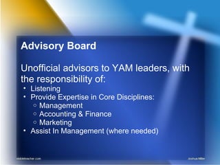 Advisory Board
Unofficial advisors to YAM leaders, with
the responsibility of:
• Listening
• Provide Expertise in Core Disciplines:
o Management
o Accounting & Finance
o Marketing
• Assist In Management (where needed)
 
