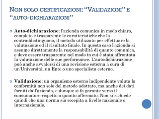 NON SOLO CERTIFICAZIONI:“VALIDAZIONI” E
“AUTO-DICHIARAZIONI”
 Auto-dichiarazione: l’azienda comunica in modo chiaro,
completo e trasparente le caratteristiche che la
contraddistinguono, il metodo utilizzato per effettuare la
valutazione ed il risultato finale. In questo caso l’azienda si
assume direttamente la responsabilità di quanto comunica,
e deve essere trasparente nel modo in cui è stata affrontata
la valutazione delle sue performance. L'autodichiarazione
può anche avvalersi di una revisione esterna a cura di
un'Università, un Ente o uno specialista esterno.
 Validazione: un organismo esterno indipendente valuta la
conformità non solo del metodo adottato, ma anche dei dati
forniti dall’azienda, e dunque si fa garante verso il
consumatore rispetto a quanto affermato. Non si richiede
quindi che una norma sia recepita a livello nazionale o
internazionale.
 