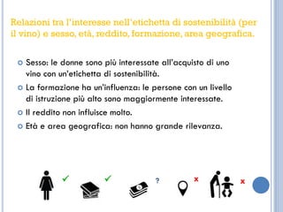  Sesso: le donne sono più interessate all’acquisto di uno
vino con un’etichetta di sostenibilità.
 La formazione ha un’influenza: le persone con un livello
di istruzione più alto sono maggiormente interessate.
 Il reddito non influisce molto.
 Età e area geografica: non hanno grande rilevanza.
  ? x x
Relazioni tra l’interesse nell’etichetta di sostenibilità (per
il vino) e sesso, età, reddito, formazione, area geografica.
 
