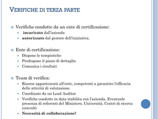 VERIFICHE DI TERZA PARTE
 Verifiche condotte da un ente di certificazione:
 incaricato dall’azienda
 autorizzato dal gestore dell’iniziativa.
 Ente di certificazione:
 Dispone le tempistiche
 Predispone il piano di dettaglio
 Comunica i risultati
 Team di verifica:
 Risorse appartenenti all’ente, competenti a garantire l’efficacia
delle attività di valutazione
 Coordinate da un Lead Auditor
 Verifiche condotte in data stabilita con l’azienda. Eventuale
presenza di referenti del Ministero, Università, Centri di ricerca
coinvolti
 Necessità di collaborazione!
 
