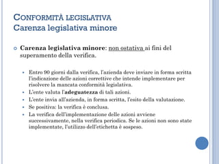 CONFORMITÀ LEGISLATIVA
Carenza legislativa minore
 Carenza legislativa minore: non ostativa ai fini del
superamento della verifica.
 Entro 90 giorni dalla verifica, l’azienda deve inviare in forma scritta
l’indicazione delle azioni correttive che intende implementare per
risolvere la mancata conformità legislativa.
 L’ente valuta l’adeguatezza di tali azioni.
 L’ente invia all’azienda, in forma scritta, l’esito della valutazione.
 Se positiva: la verifica è conclusa.
 La verifica dell’implementazione delle azioni avviene
successivamente, nella verifica periodica. Se le azioni non sono state
implementate, l’utilizzo dell’etichetta è sospeso.
 