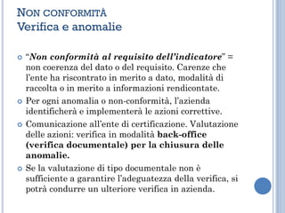 NON CONFORMITÀ
Verifica e anomalie
 “Non conformità al requisito dell’indicatore” =
non coerenza del dato o del requisito. Carenze che
l’ente ha riscontrato in merito a dato, modalità di
raccolta o in merito a informazioni rendicontate.
 Per ogni anomalia o non-conformità, l’azienda
identificherà e implementerà le azioni correttive.
 Comunicazione all’ente di certificazione. Valutazione
delle azioni: verifica in modalità back-office
(verifica documentale) per la chiusura delle
anomalie.
 Se la valutazione di tipo documentale non è
sufficiente a garantire l’adeguatezza della verifica, si
potrà condurre un ulteriore verifica in azienda.
 