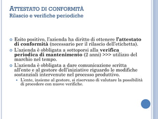  Esito positivo, l’azienda ha diritto di ottenere l’attestato
di conformità (necessario per il rilascio dell’etichetta).
 L’azienda è obbligata a sottoporsi alla verifica
periodica di mantenimento (2 anni) >>> utilizzo del
marchio nel tempo.
 L’azienda è obbligata a dare comunicazione scritta
all’ente e al gestore dell’iniziative riguardo le modifiche
sostanziali intervenute nel processo produttivo.
 L’ente, insieme al gestore, si riservano di valutare la possibilità
di procedere con nuove verifiche.
ATTESTATO DI CONFORMITÀ
Rilascio e verifiche periodiche
 