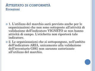  1. L’utilizzo del marchio sarà previsto anche per le
organizzazioni che non sono sottoposte all’attività di
validazione dell’indicatore VIGNETO se non hanno
attività di campo. L’etichetta non riporterà tale
indicatore.
 2. Le organizzazioni che si sottopongono, nell’ambito
dell’indicatore ARIA, unicamente alla validazione
dell’inventario GHG non saranno autorizzate
all’utilizzo del marchio.
ATTESTATO DI CONFORMITÀ
Eccezioni
 