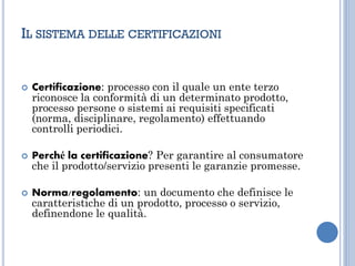 IL SISTEMA DELLE CERTIFICAZIONI
 Certificazione: processo con il quale un ente terzo
riconosce la conformità di un determinato prodotto,
processo persone o sistemi ai requisiti specificati
(norma, disciplinare, regolamento) effettuando
controlli periodici.
 Perché la certificazione? Per garantire al consumatore
che il prodotto/servizio presenti le garanzie promesse.
 Norma/regolamento: un documento che definisce le
caratteristiche di un prodotto, processo o servizio,
definendone le qualità.
 
