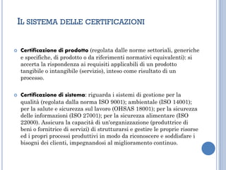  Certificazione di prodotto (regolata dalle norme settoriali, generiche
e specifiche, di prodotto o da riferimenti normativi equivalenti): si
accerta la rispondenza ai requisiti applicabili di un prodotto
tangibile o intangibile (servizio), inteso come risultato di un
processo.
 Certificazione di sistema: riguarda i sistemi di gestione per la
qualità (regolata dalla norma ISO 9001); ambientale (ISO 14001);
per la salute e sicurezza sul lavoro (OHSAS 18001); per la sicurezza
delle informazioni (ISO 27001); per la sicurezza alimentare (ISO
22000). Assicura la capacità di un'organizzazione (produttrice di
beni o fornitrice di servizi) di strutturarsi e gestire le proprie risorse
ed i propri processi produttivi in modo da riconoscere e soddisfare i
bisogni dei clienti, impegnandosi al miglioramento continuo.
IL SISTEMA DELLE CERTIFICAZIONI
 
