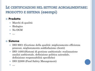 LE CERTIFICAZIONI NEL SETTORE AGROALIMENTARE:
PRODOTTO E SISTEMA (esempi)
 Prodotto
 Marchi di qualità
 Biologico
 No OGM
 …
 Sistema
 ISO 9001 (Gestione della qualità: miglioramento efficienza
processi, miglioramento soddisfazione clienti)
 ISO 14001(Sistemi di gestione ambientale: realizzazione
analisi ambientale, definizione politica aziendale,
definizione responsabilità specifiche)
 ISO 22000 (Food Safety Management)
 …
 
