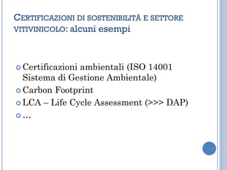 CERTIFICAZIONI DI SOSTENIBILITÀ E SETTORE
VITIVINICOLO: alcuni esempi
 Certificazioni ambientali (ISO 14001
Sistema di Gestione Ambientale)
 Carbon Footprint
 LCA – Life Cycle Assessment (>>> DAP)
 …
 