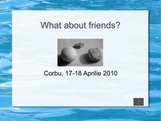 What about friends? Corbu, 17-18 Aprilie 2010 