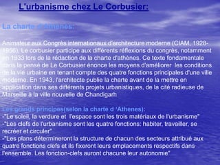 L'urbanisme chez Le Corbusier:
La charte d‘Athènes:
Animateur aux Congrès internationaux d'architecture moderne (CIAM, 19281956), Le corbusier participe aux différents réflexions du congrès, notamment
en 1933 lors de la rédaction de la charte d'athènes. Ce texte fondamentale
dans la pensé de Le Corbusier énonce les moyens d'améliorer les conditions
de la vie urbaine en tenant compte des quatre fonctions principales d'une ville
moderne. En 1943, l'architecte publie la charte avant de la mettre en
application dans ses différents projets urbanistiques, de la cité radieuse de
Marseille à la ville nouvelle de Chandigarh
Les grands principes(selon la charte d ‘Athenes):
-"Le soleil, la verdure et l'espace sont les trois matériaux de l'urbanisme"
-"Les clefs de l'urbanisme sont les quatre fonctions: habiter, travailler, se
recréer et circuler"
-"Les plans détermineront la structure de chacun des secteurs attribué aux
quatre fonctions clefs et ils fixeront leurs emplacements respectifs dans
l'ensemble. Les fonction-clefs auront chacune leur autonomie"

 