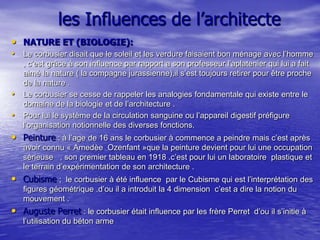 les Influences de l’architecte
• NATURE ET (BIOLOGIE):
• Le corbusier disait que le soleil et les verdure faisaient bon ménage avec l’homme

•
•

, c’est grâce à son influence par rapport a son professeur l’aplatenier qui lui a fait
aimé la nature ( la compagne jurassienne),il s’est toujours retirer pour être proche
de la nature .
Le corbusier se cesse de rappeler les analogies fondamentale qui existe entre le
domaine de la biologie et de l’architecture .
Pour lui le système de la circulation sanguine ou l’appareil digestif préfigure
l’organisation notionnelle des diverses fonctions.

• Peinture : à l’age de 16 ans le corbusier à commence a peindre mais c’est après
avoir connu « Amedèe Ozenfant »que la peinture devient pour lui une occupation
sérieuse , son premier tableau en 1918 .c’est pour lui un laboratoire plastique et
le terrain d’expérimentation de son architecture .

• Cubisme ;

le corbusier à été influence par le Cubisme qui est l’interprétation des
figures géométrique .d’ou il a introduit la 4 dimension c’est a dire la notion du
mouvement .

• Auguste Perret : le corbusier était influence par les frère Perret
l’utilisation du béton arme

d’ou il s’initie à

 