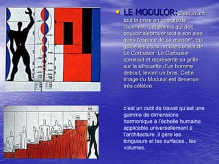 • LE MODULOR:C'est avant
tout la prise en compte de
l'homme, "cet animal qui doit
pouvoir s'ébrouer tout à son aise
dans l'espace de sa maison", qui
guide les choix architecturaux de
Le Corbusier .Le Corbusier
construit et représente sa grille
sur la silhouette d'un homme
debout, levant un bras. Cette
image du Modulor est devenue
très célèbre.

c’est un outil de travail qu’est une
gamme de dimensions
harmonique à l’échelle humaine
applicable universellement à
l’architecture .il gère les
longueurs et les surfaces , les
volumes.

 