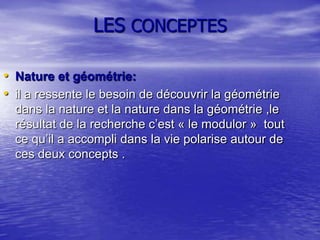 LES CONCEPTES
• Nature et géométrie:
• il a ressente le besoin de découvrir la géométrie
dans la nature et la nature dans la géométrie ,le
résultat de la recherche c’est « le modulor » tout
ce qu’il a accompli dans la vie polarise autour de
ces deux concepts .

 
