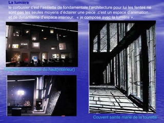 La lumière :
le corbusier c’est l’assiette de fondamentale l’architecture pour lui les fentes ne
sont pas les seules moyens d’éclairer une pièce .c’est un espace d’animation
et de dynamisme d’espace intérieur. « je compose avec la lumière ».

Chapelle notre dame du haut(intérieur)

Couvent sainte marie de la tourette

 
