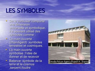 LES SYMBOLES
• De le corbusier comporte
une dimension
universelle et symbolique,
il a souvent utilisé des
symboles comme :
• La main ouverte
(chandigard) ;symboles
terrestres et cosmiques.
• La main ouverte
symbolise :l’idée de
donner et de recevoir
• Balance: symbole de la
terre et le cosmos
,serpent,foudre

 