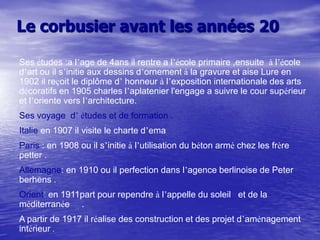 Le corbusier avant les années 20
Ses études :a l’age de 4ans il rentre a l’école primaire ,ensuite à l’école
d’art ou il s’initie aux dessins d’ornement à la gravure et aise Lure en
1902 il reçoit le diplôme d’ honneur à l’exposition internationale des arts
décoratifs en 1905 charles l’aplatenier l'engage a suivre le cour supérieur
et l’oriente vers l’architecture.
Ses voyage d’ études et de formation .
Italie:en 1907 il visite le charte d’ema
Paris : en 1908 ou il s’initie à l’utilisation du béton armé chez les frère
petter .
Allemagne: en 1910 ou il perfection dans l’agence berlinoise de Peter
berhens .

Orient: en 1911part pour rependre à l’appelle du soleil et de la
méditerranée .
A partir de 1917 il réalise des construction et des projet d’aménagement
intérieur .

 
