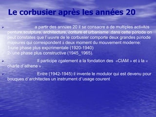 Le corbusier après les années 20


a partir des années 20 il se consacre a de multiples activités
penture,sculpture, architecture, écriture et urbanisme .dans cette période on
peut constates que l’œuvre de le corbusier comporte deux grandes période
majeures qui correspondent à deux moment du mouvement moderne:
1-une phase plus expérimentale (1920-1940)
2- une phase plus constructive (1945_1965).



Il participe également a la fondation des «CIAM » et à la «
charte d’athene » .



Entre (1942-1945) il invente le modulor qui est devenu pour
bouques d’architectes un instrument d’usage courent

 