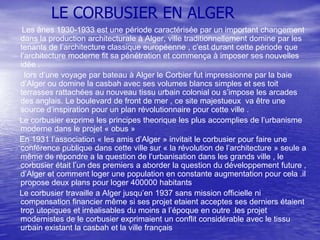LE CORBUSIER EN ALGER
Les ânes 1930-1933 est une période caractérisée par un important changement
dans la production architecturale à Alger, ville traditionnellement domine par les
tenants de l’architecture classique européenne , c’est durant cette période que
l’architecture moderne fit sa pénétration et commença à imposer ses nouvelles
idée .
lors d’une voyage par bateau à Alger le Corbier fut impressionne par la baie
d’Alger ou domine la casbah avec ses volumes blancs simples et ses toit
terrasses rattachées au nouveau tissu urbain colonial ou s’impose les arcades
des anglais. Le boulevard de front de mer , ce site majestueux va être une
source d’inspiration pour un plan révolutionnaire pour cette ville .
Le corbusier exprime les principes theorique les plus accomplies de l’urbanisme
moderne dans le projet « obus »
En 1931 l’association « les amis d’Alger » invitait le corbusier pour faire une
conférence publique dans cette ville sur « la révolution de l’architecture » seule a
même de répondre a la question de l’urbanisation dans les grands ville , le
corbusier était l’un des premiers a aborder la question du développement future ,
d’Alger et comment loger une population en constante augmentation pour cela .il
propose deux plans pour loger 400000 habitants
Le corbusier travaille a Alger jusqu’en 1937 sans mission officielle ni
compensation financier même si ses projet etaient acceptes ses derniers étaient
trop utopiques et irréalisables du moins a l’époque en outre .les projet
modernistes de le corbusier exprimaient un conflit considérable avec le tissu
urbain existant la casbah et la ville français

 