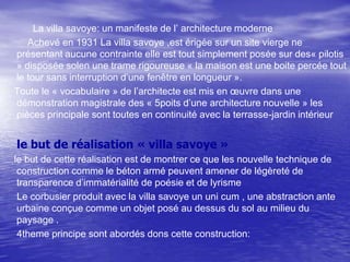 La villa savoye: un manifeste de l’ architecture moderne
Achevé en 1931 La villa savoye ,est érigée sur un site vierge ne
présentant aucune contrainte elle est tout simplement posée sur des« pilotis
» disposée solen une trame rigoureuse « la maison est une boite percée tout
le tour sans interruption d’une fenêtre en longueur ».
Toute le « vocabulaire » de l’architecte est mis en œuvre dans une
démonstration magistrale des « 5poits d’une architecture nouvelle » les
pièces principale sont toutes en continuité avec la terrasse-jardin intérieur

le but de réalisation « villa savoye »
le but de cette réalisation est de montrer ce que les nouvelle technique de
construction comme le béton armé peuvent amener de légèreté de
transparence d’immatérialité de poésie et de lyrisme
Le corbusier produit avec la villa savoye un uni cum , une abstraction ante
urbaine conçue comme un objet posé au dessus du sol au milieu du
paysage .
4theme principe sont abordés dons cette construction:

 