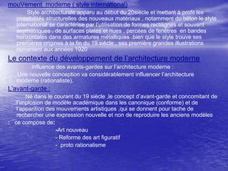 mouVement moderne ( style international)
Style architecturale apparu au début du 20siécle et mettant à profit les
possibilités structurelles des nouveaux matériaux , notamment du béton le style
international se caractérise par l’utilisation de formes rectilignes et souvent
asymétriques , de surfaces plates et nues , percées de fenêtres en bandes
horizontales dans des armatures métalliques .bien que le style trouve ses
premières origines à la fin du 19 siècle , ses première grandes illustrations
remontent aux années 1920

Le contexte du développement de l’architecture moderne
influence des avants-gardes sur l’architecture moderne :
Une nouvelle conception va considérablement influencer l’architecture
moderne (rationaliste).

L’avant-garde :
Né dans le courant du 19 siècle ,le concept d’avant-garde et concomitant de
l’implosion de modèle académique dans les canonique (conforme) et de
l’apparition des mouvements artistiques ,qui se donnent pour tache de
rechercher une expression nouvelle et non de reproduire les anciens modèles
: ce compose de:
-Art nouveau
- Reforme des art figuratif
- proto rationalisme

 