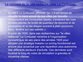 Le concept de la ville radieuse chez Le Corbusier:

• en 1923 Le Corbusier affirmait qu « Il est temps de

•

répudier le tracé actuel de nos villes par laquelle
s'accumulent les immeubles tassés, s'enlacent les rues
étroites pleines de bruits de puanteur de benzine et de
poussières et où les étages ouvrent à plein poumons
leurs fenêtre sur ces saletés »
A partir de 1930, dans ses recherches sur "la villes
radieuse" Le Corbusier renonce à l'organisation
concentrique de ses plans des années 1920 pour
adopter une stratégie linéaire Le zoning fonctionnel est
encore plus accentué par une répartition plus autonome
des différents secteurs d'activité. Ces dernières sont
localisé le long de voies de circulation à grandes et
moyenne vitesse.

 