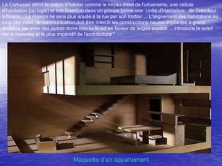 Le Corbusier défini la notion d'habiter comme le noyau initial de l'urbanisme, une cellule
d'habitation (ou logis) et son insertion dans un groupe forme une Unité d'Habitation de Grandeur
Efficace... La maison ne sera plus soudé à la rue par son trottoir ... L'alignement des habitations au
long des voies de communication doit être interdit les constructions hautes implantes a grand
distance les unes des autres doive libères le sol en faveur de larges espace ... introduire le soleil
est le nouveau et le plus impératif de l'architecture "

Maquette d’un appartement

 