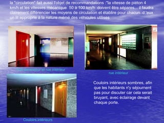 la "circulation" fait aussi l'objet de recommandations :"la vitesse de piéton 4
km/h et les vitesses mécanique 50 à 100 km/h doivent être sépares... il faudra
clairement différencier les moyens de circulation et établire pour chacun d 'eux
un lit approprie à la nature mémé des véhicules utilises

Hall ascenseur et rue intérieur

•

rue intérieur

Couloirs intérieurs sombres, afin
que les habitants n'y séjournent
pas pour discuter car cela serait
bruyant, avec éclairage devant
chaque porte.

Couloirs intérieurs

 