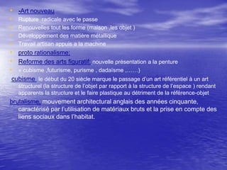 • -Art nouveau
•
•
•
•

Rupture radicale avec le passe
Renouvelles tout les forme (maison ,les objet )
Développement des matière métallique
Travail artisan appuis a la machine

• proto rationalisme:
• Reforme des arts figuratif: nouvelle présentation a la penture
• « cubisme ,futurisme, purisme , dadaïsme ,……)
cubisme :le début du 20 siècle marque le passage d’un art référentiel à un art
structurel (la structure de l’objet par rapport à la structure de l’espace ) rendant
apparents la structure et le faire plastique au détriment de la référence-objet

brutalisme, mouvement architectural anglais des années cinquante,
caractérisé par l’utilisation de matériaux bruts et la prise en compte des
liens sociaux dans l’habitat.

 