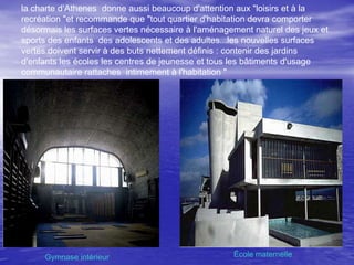 la charte d‘Athenes donne aussi beaucoup d'attention aux "loisirs et à la
recréation "et recommande que "tout quartier d'habitation devra comporter
désormais les surfaces vertes nécessaire à l'aménagement naturel des jeux et
sports des enfants des adolescents et des adultes...les nouvelles surfaces
vertes doivent servir à des buts nettement définis : contenir des jardins
d'enfants les écoles les centres de jeunesse et tous les bâtiments d'usage
communautaire rattaches intimement à l'habitation "

Gymnase intérieur

École maternelle

 