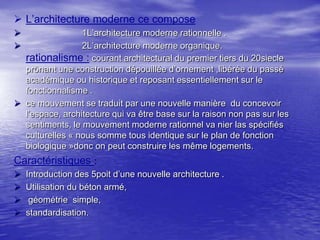  L’architecture moderne ce compose
1L’architecture moderne rationnelle .
2L’architecture moderne organique.
rationalisme : courant architectural du premier tiers du 20siecle
prônant une construction dépouillée d’ornement ,libérée du passé
académique ou historique et reposant essentiellement sur le
fonctionnalisme .
 ce mouvement se traduit par une nouvelle manière du concevoir
l’espace, architecture qui va être base sur la raison non pas sur les
sentiments, le mouvement moderne rationnel va nier las spécifiés
culturelles « nous somme tous identique sur le plan de fonction
biologique »donc on peut construire les même logements.



Caractéristiques :





Introduction des 5poit d’une nouvelle architecture .
Utilisation du béton armé,
géométrie simple,
standardisation.

 