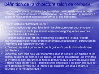 Définition de l’architecture selon de corbusier
Le Corbusier à une tendance fonctionnaliste qui consiste dans le geste
d’étudier le comportement et les habitudes de l’être humain et répondre à
ça par la réalisation d’espaces conformes à ces habitudes.

• Pour le corbusier l’architecture est :
• « la construction c’est pour faire tenir, l’architecture c’est pour émouvoir »
• « l’architecture c’ est le jeu savant ,correct et magnifique des volumes
assembles sous la lumière »
• « l’architecture c’ est l’art par excellence qui atteint à l’état à l’état de
grandeur platonicienne par ordre mathématique spéculation, perception de
l’harmonie par rapport émouvant »
• « J’estime que celui qui ne sent pas la grâce n’a pas le droits de devenir
architecte »
• «nos yeux sont faits pour voir les formes sous la lumière ,les ombres et les
claires, révèlent les formes : les cubes, les cônes les sphères ,les cylindres
et pyramides sont les grandes formes primaires que la lumière révèle bien
.l’image nous en est nette , tangible sans ambiguïté c’est pour cela que ce
sont de belles formes tout le monde est d'accord .en cela l’enfant,le
sauvage et le métaphysique »

 