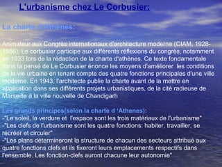 L'urbanisme chez Le Corbusier:
La charte d‘Athènes:
Animateur aux Congrès internationaux d'architecture moderne (CIAM, 1928-
1956), Le corbusier participe aux différents réflexions du congrès, notamment
en 1933 lors de la rédaction de la charte d'athènes. Ce texte fondamentale
dans la pensé de Le Corbusier énonce les moyens d'améliorer les conditions
de la vie urbaine en tenant compte des quatre fonctions principales d'une ville
moderne. En 1943, l'architecte publie la charte avant de la mettre en
application dans ses différents projets urbanistiques, de la cité radieuse de
Marseille à la ville nouvelle de Chandigarh
Les grands principes(selon la charte d ‘Athenes):
-"Le soleil, la verdure et l'espace sont les trois matériaux de l'urbanisme"
-"Les clefs de l'urbanisme sont les quatre fonctions: habiter, travailler, se
recréer et circuler"
-"Les plans détermineront la structure de chacun des secteurs attribué aux
quatre fonctions clefs et ils fixeront leurs emplacements respectifs dans
l'ensemble. Les fonction-clefs auront chacune leur autonomie"
 