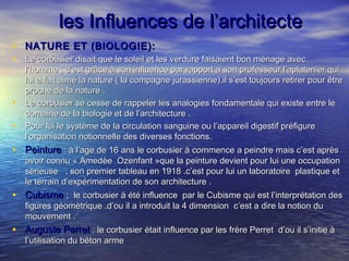 les Influences de l’architecteles Influences de l’architecte
• NATURE ET (BIOLOGIE):NATURE ET (BIOLOGIE):
• Le corbusier disait que le soleil et les verdure faisaient bon ménage avecLe corbusier disait que le soleil et les verdure faisaient bon ménage avec
l’homme , c’est grâce à son influence par rapport a son professeur l’aplatenier quil’homme , c’est grâce à son influence par rapport a son professeur l’aplatenier qui
lui a fait aimé la nature ( la compagne jurassienne),il s’est toujours retirer pour êtrelui a fait aimé la nature ( la compagne jurassienne),il s’est toujours retirer pour être
proche de la nature .proche de la nature .
• Le corbusier se cesse de rappeler les analogies fondamentale qui existe entre leLe corbusier se cesse de rappeler les analogies fondamentale qui existe entre le
domaine de la biologie et de l’architecture .domaine de la biologie et de l’architecture .
• Pour lui le système de la circulation sanguine ou l’appareil digestif préfigurePour lui le système de la circulation sanguine ou l’appareil digestif préfigure
l’organisation notionnelle des diverses fonctions.l’organisation notionnelle des diverses fonctions.
• PeinturePeinture : à l’age de 16 ans le corbusier à commence a peindre mais c’est après: à l’age de 16 ans le corbusier à commence a peindre mais c’est après
avoir connu « Amedèe Ozenfant »que la peinture devient pour lui une occupationavoir connu « Amedèe Ozenfant »que la peinture devient pour lui une occupation
sérieuse , son premier tableau en 1918 .c’est pour lui un laboratoire plastique etsérieuse , son premier tableau en 1918 .c’est pour lui un laboratoire plastique et
le terrain d’expérimentation de son architecture .le terrain d’expérimentation de son architecture .
• CubismeCubisme ; le corbusier à été influence par le Cubisme qui est l’interprétation des; le corbusier à été influence par le Cubisme qui est l’interprétation des
figures géométrique .d’ou il a introduit la 4 dimension c’est a dire la notion dufigures géométrique .d’ou il a introduit la 4 dimension c’est a dire la notion du
mouvement .mouvement .
• Auguste PerretAuguste Perret : le corbusier était influence par les frère Perret d’ou il s’initie à: le corbusier était influence par les frère Perret d’ou il s’initie à
l’utilisation du béton armel’utilisation du béton arme
 